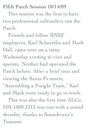 Fifth Patch Session 10/14/09
    This session was the first to have two professional railroaders run the Patch.
    Friends and fellow BNSF employees, Karl Schoettlin and Mark Hall, came over on a rainy Wednesday evening to visit and operate. Neither had operated the Patch before. After a brief tour and viewing the Santa Fe movie, “Assembling a Freight Train,” Karl and Mark were ready to go to work.
    This was also the first time ALCo HH-1000 2313 was run with a sound decoder, thanks to Soundtraxx’s Tsunami. 